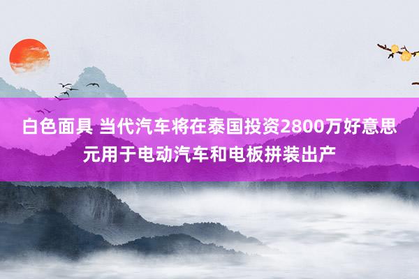 白色面具 当代汽车将在泰国投资2800万好意思元用于电动汽车和电板拼装出产