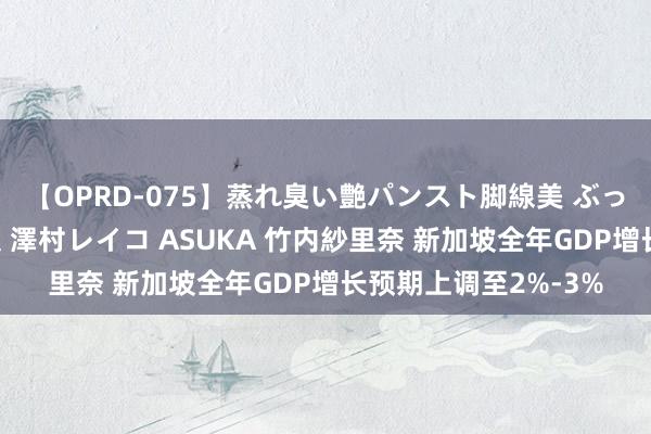 【OPRD-075】蒸れ臭い艶パンスト脚線美 ぶっかけゴックン大乱交 澤村レイコ ASUKA 竹内紗里奈 新加坡全年GDP增长预期上调至2%-3%