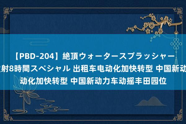 【PBD-204】絶頂ウォータースプラッシャー 放尿＆潮吹き大噴射8時間スペシャル 出租车电动化加快转型 中国新动力车动摇丰田园位