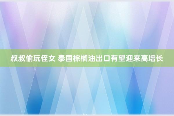 叔叔偷玩侄女 泰国棕榈油出口有望迎来高增长