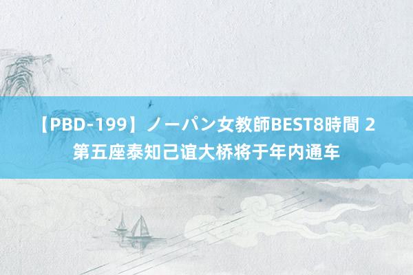 【PBD-199】ノーパン女教師BEST8時間 2 第五座泰知己谊大桥将于年内通车