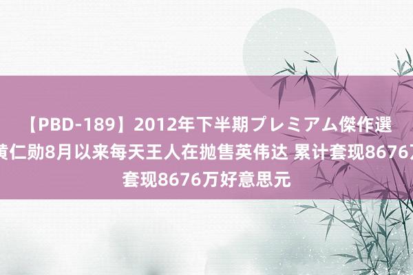 【PBD-189】2012年下半期プレミアム傑作選 卖束缚！黄仁勋8月以来每天王人在抛售英伟达 累计套现8676万好意思元