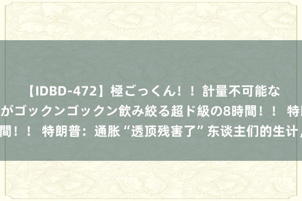 【IDBD-472】極ごっくん！！計量不可能な爆量ザーメンをS級女優がゴックンゴックン飲み絞る超ド級の8時間！！ 特朗普：通胀“透顶残害了”东谈主们的生计，必须裁汰物价