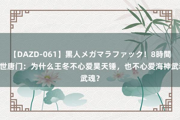 【DAZD-061】黒人メガマラファック！8時間 绝世唐门：为什么王冬不心爱昊天锤，也不心爱海神武魂？