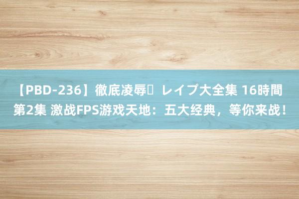 【PBD-236】徹底凌辱・レイプ大全集 16時間 第2集 激战FPS游戏天地：五大经典，等你来战！