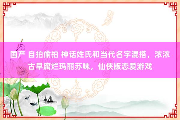 国产 自拍偷拍 神话姓氏和当代名字混搭，浓浓古早腐烂玛丽苏味，仙侠版恋爱游戏