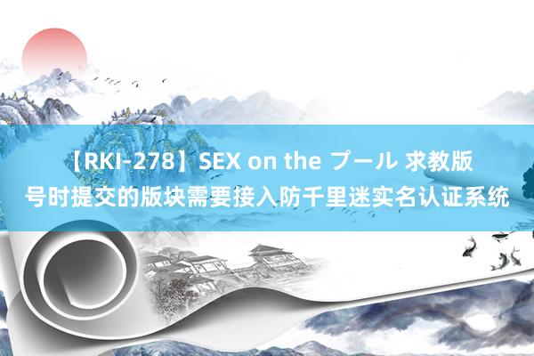 【RKI-278】SEX on the プール 求教版号时提交的版块需要接入防千里迷实名认证系统