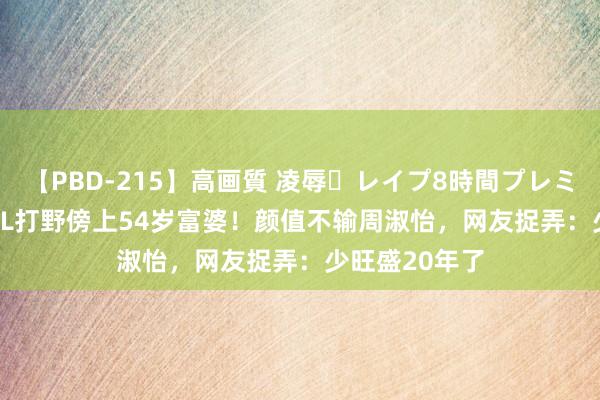 【PBD-215】高画質 凌辱・レイプ8時間プレミアムBEST LPL打野傍上54岁富婆！颜值不输周淑怡，网友捉弄：少旺盛20年了