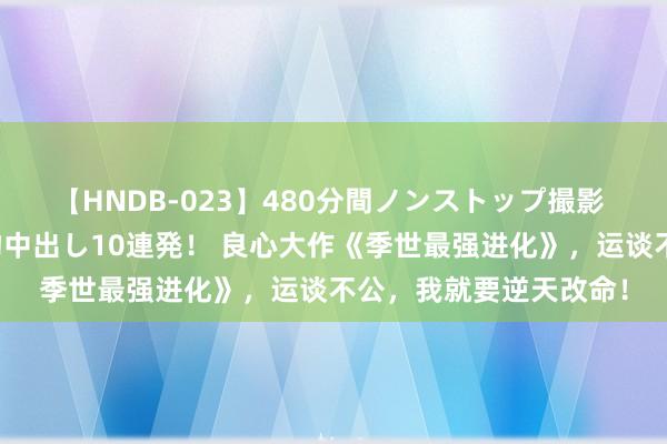 【HNDB-023】480分間ノンストップ撮影 ノーカット編集で本物中出し10連発！ 良心大作《季世最强进化》，运谈不公，我就要逆天改命！