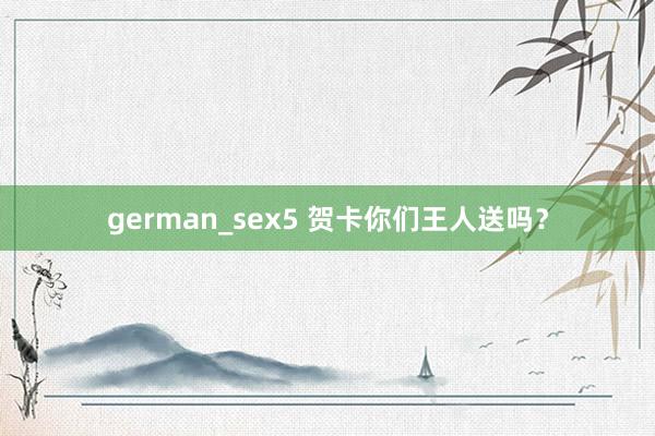 german_sex5 贺卡你们王人送吗？