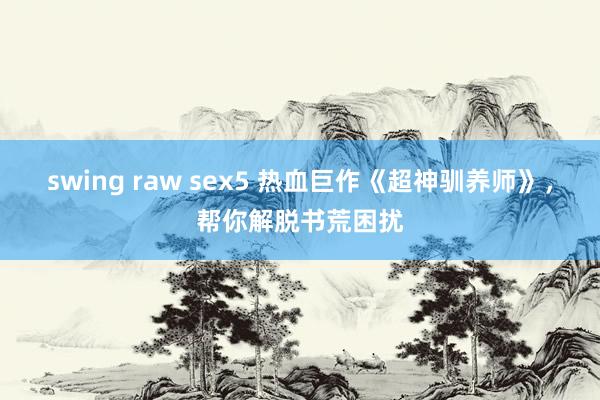 swing raw sex5 热血巨作《超神驯养师》，帮你解脱书荒困扰