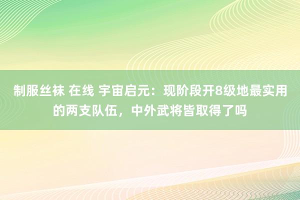 制服丝袜 在线 宇宙启元：现阶段开8级地最实用的两支队伍，中外武将皆取得了吗