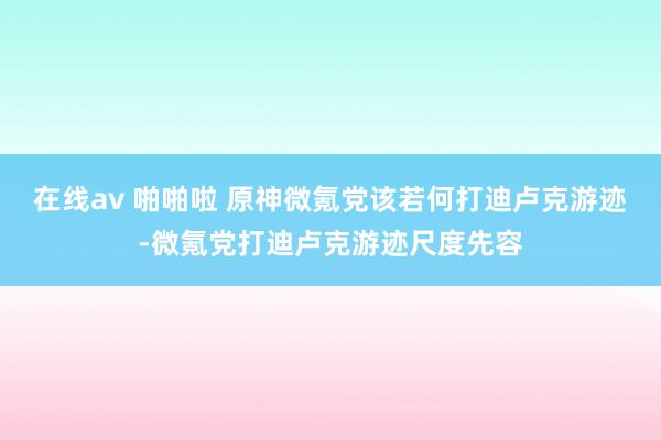 在线av 啪啪啦 原神微氪党该若何打迪卢克游迹-微氪党打迪卢克游迹尺度先容