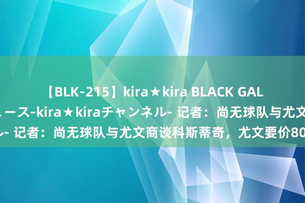 【BLK-215】kira★kira BLACK GAL 黒ギャル・EMIRIプロデュース-kira★kiraチャンネル- 记者：尚无球队与尤文商谈科斯蒂奇，尤文要价800万欧元