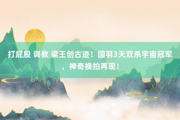 打屁股 调教 梁王创古迹！国羽3天双杀宇宙冠军，神奇换拍再现！