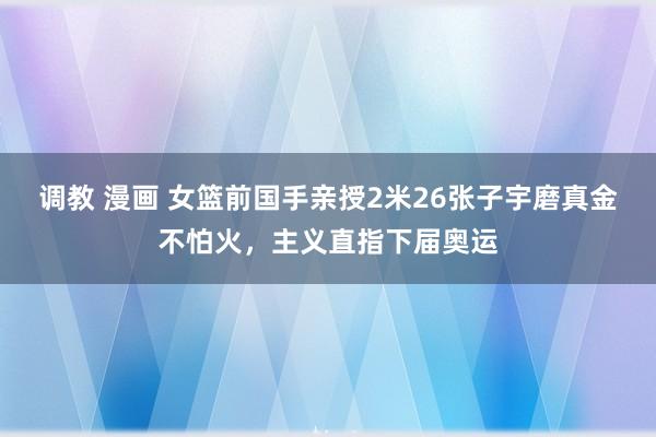 调教 漫画 女篮前国手亲授2米26张子宇磨真金不怕火，主义直指下届奥运