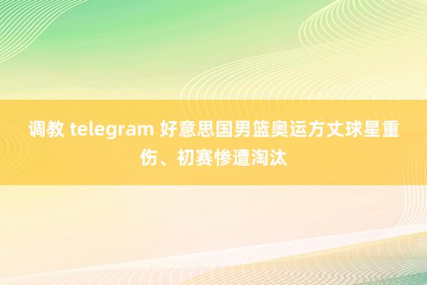 调教 telegram 好意思国男篮奥运方丈球星重伤、初赛惨遭淘汰