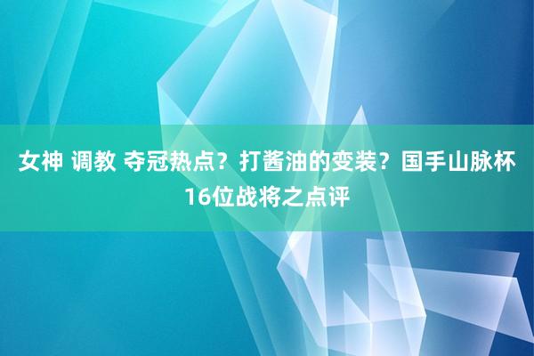 女神 调教 夺冠热点？打酱油的变装？国手山脉杯16位战将之点评