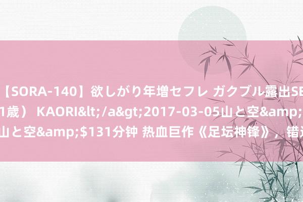 【SORA-140】欲しがり年増セフレ ガクブル露出SEX かおりサン（41歳） KAORI</a>2017-03-05山と空&$131分钟 热血巨作《足坛神锋》，错过实在太可惜！