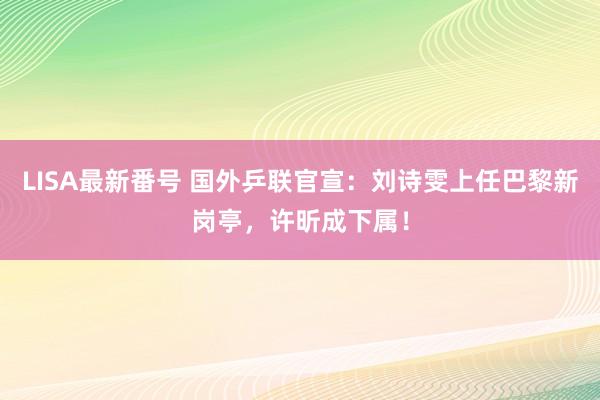 LISA最新番号 国外乒联官宣：刘诗雯上任巴黎新岗亭，许昕成下属！