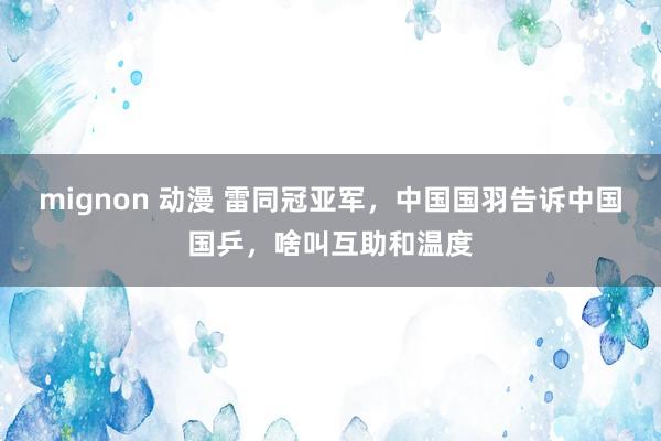 mignon 动漫 雷同冠亚军，中国国羽告诉中国国乒，啥叫互助和温度