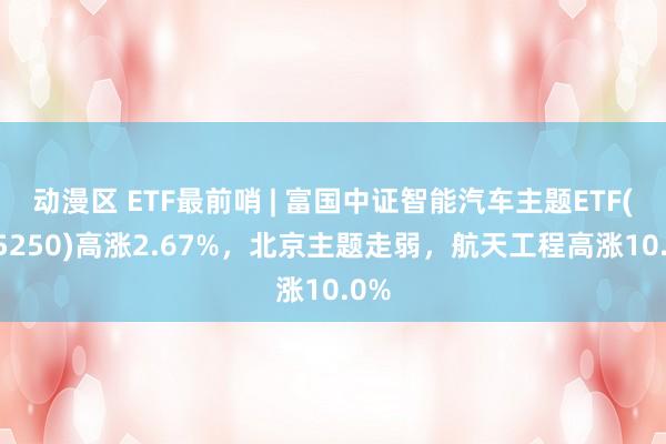 动漫区 ETF最前哨 | 富国中证智能汽车主题ETF(515250)高涨2.67%，北京主题走弱，航天工程高涨10.0%