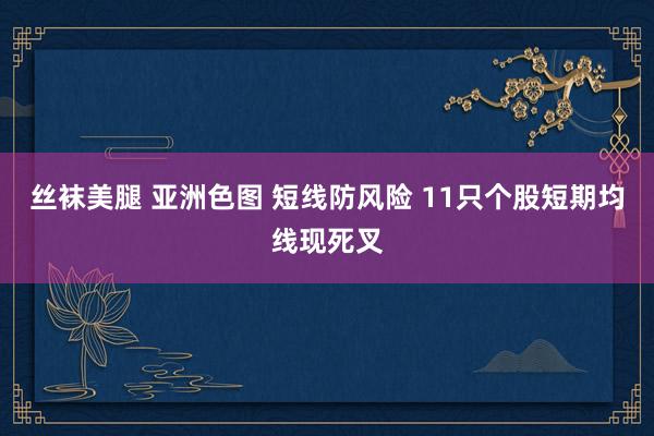 丝袜美腿 亚洲色图 短线防风险 11只个股短期均线现死叉