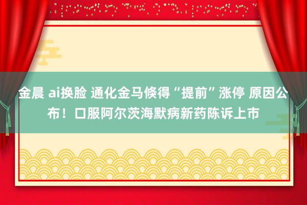 金晨 ai换脸 通化金马倏得“提前”涨停 原因公布！口服阿尔茨海默病新药陈诉上市