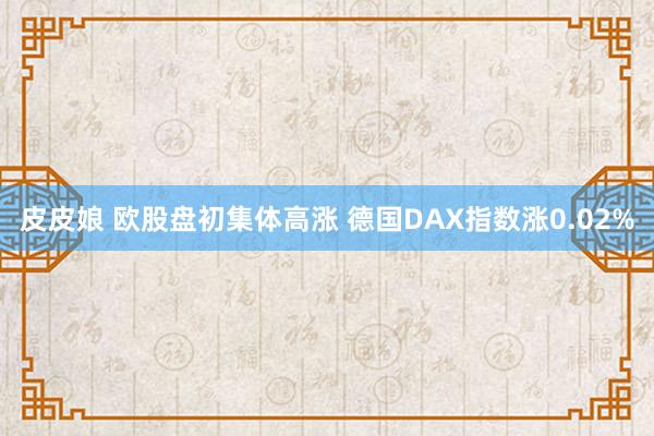 皮皮娘 欧股盘初集体高涨 德国DAX指数涨0.02%