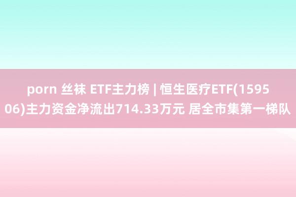 porn 丝袜 ETF主力榜 | 恒生医疗ETF(159506)主力资金净流出714.33万元 居全市集第一梯队