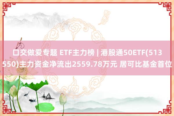 口交做爱专题 ETF主力榜 | 港股通50ETF(513550)主力资金净流出2559.78万元 居可比基金首位