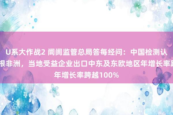 U系大作战2 阛阓监管总局答每经问：中国检测认证机构扎根非洲，当地受益企业出口中东及东欧地区年增长率跨越100%