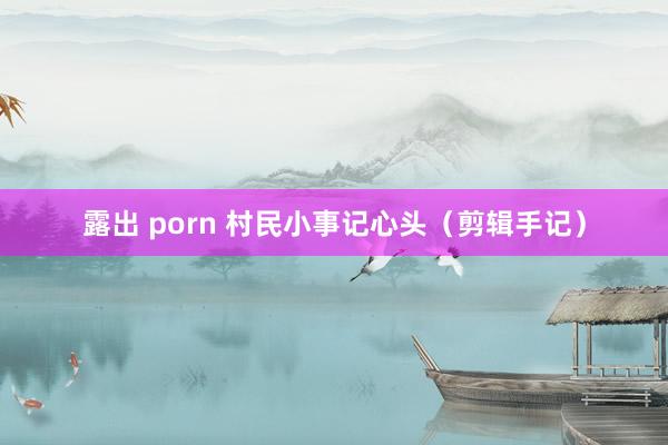 露出 porn 村民小事记心头（剪辑手记）