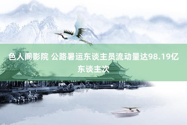 色人阁影院 公路暑运东谈主员流动量达98.19亿东谈主次