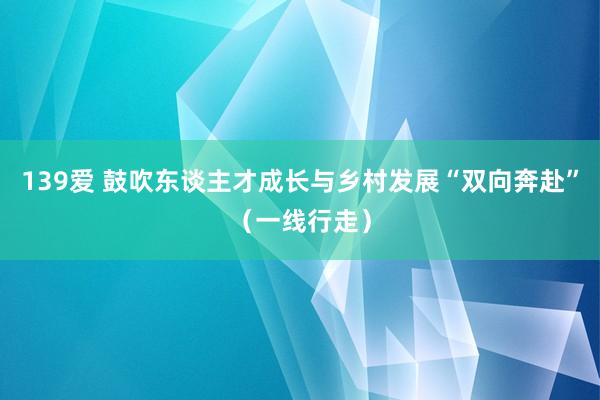 139爱 鼓吹东谈主才成长与乡村发展“双向奔赴”（一线行走）