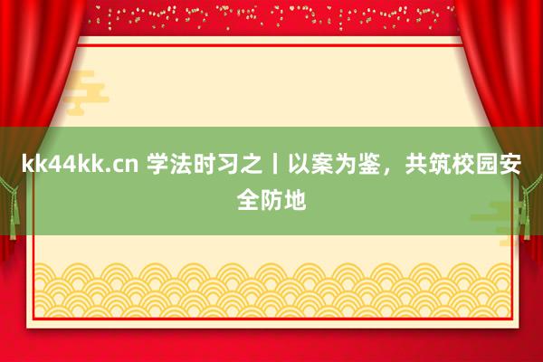 kk44kk.cn 学法时习之丨以案为鉴，共筑校园安全防地