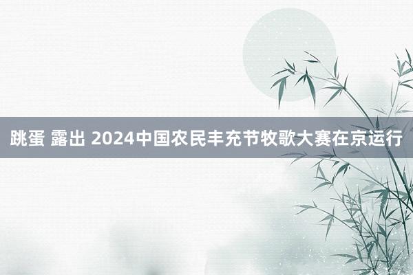 跳蛋 露出 2024中国农民丰充节牧歌大赛在京运行