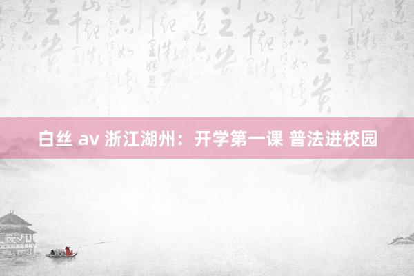 白丝 av 浙江湖州：开学第一课 普法进校园