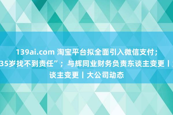 139ai.com 淘宝平台拟全面引入微信支付；董明珠谈“35岁找不到责任”；与辉同业财务负责东谈主变更丨大公司动态