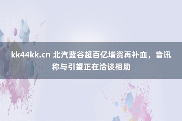 kk44kk.cn 北汽蓝谷超百亿增资再补血，音讯称与引望正在洽谈相助