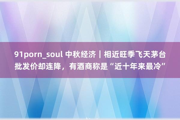 91porn_soul 中秋经济｜相近旺季飞天茅台批发价却连降，有酒商称是“近十年来最冷”