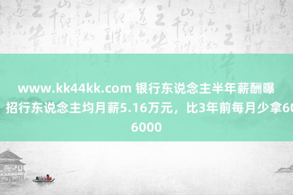 www.kk44kk.com 银行东说念主半年薪酬曝光：招行东说念主均月薪5.16万元，比3年前每月少拿6000