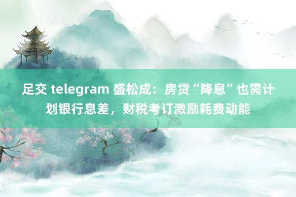 足交 telegram 盛松成：房贷“降息”也需计划银行息差，财税考订激励耗费动能