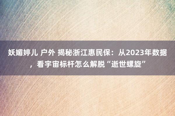 妖媚婷儿 户外 揭秘浙江惠民保：从2023年数据，看宇宙标杆怎么解脱“逝世螺旋”