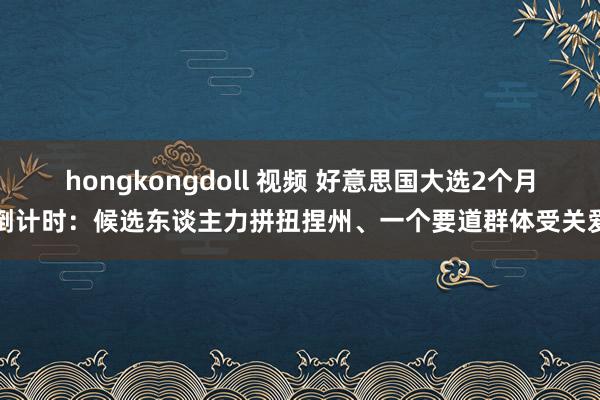 hongkongdoll 视频 好意思国大选2个月倒计时：候选东谈主力拼扭捏州、一个要道群体受关爱