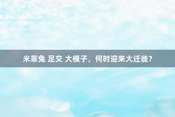 米菲兔 足交 大模子，何时迎来大迁徙？