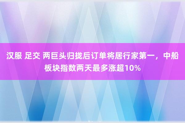 汉服 足交 两巨头归拢后订单将居行家第一，中船板块指数两天最多涨超10%