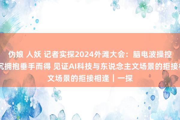 伪娘 人妖 记者实探2024外滩大会：脑电波操控仿新手臂 沉拥抱垂手而得 见证AI科技与东说念主文场景的拒接相逢︱一探