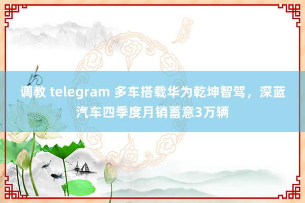 调教 telegram 多车搭载华为乾坤智驾，深蓝汽车四季度月销蓄意3万辆