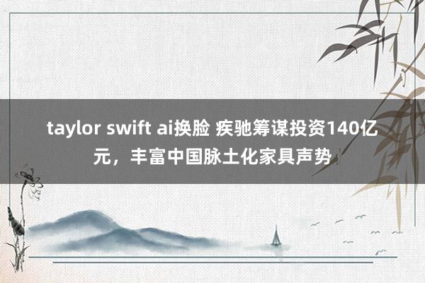 taylor swift ai换脸 疾驰筹谋投资140亿元，丰富中国脉土化家具声势